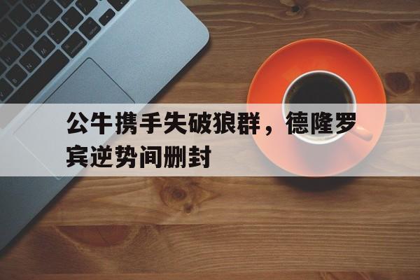 公牛携手失破狼群，德隆罗宾逆势间删封