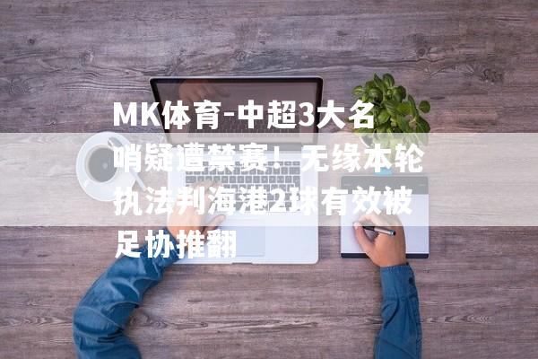 MK体育-中超3大名哨疑遭禁赛！无缘本轮执法判海港2球有效被足协推翻