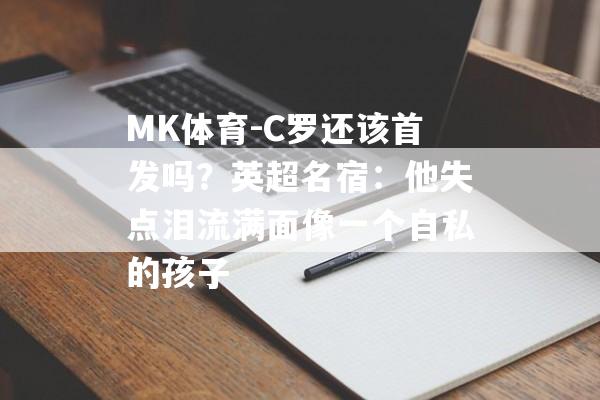 MK体育-C罗还该首发吗？英超名宿：他失点泪流满面像一个自私的孩子