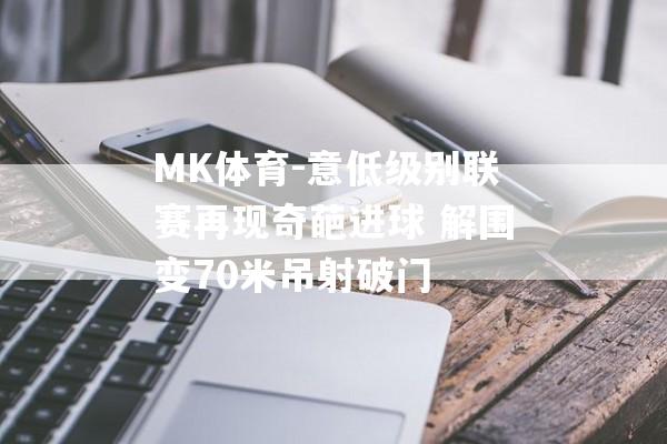 MK体育-意低级别联赛再现奇葩进球 解围变70米吊射破门