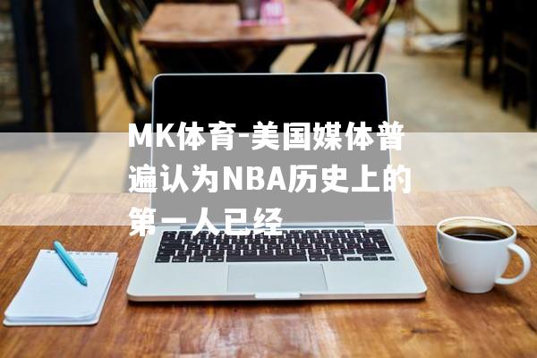 MK体育-美国媒体普遍认为NBA历史上的第一人已经