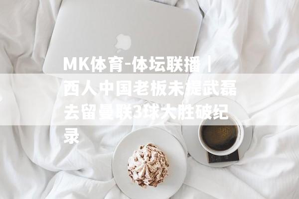 MK体育-体坛联播｜西人中国老板未提武磊去留曼联3球大胜破纪录